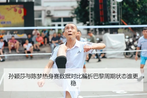 孙颖莎与陈梦热身赛数据对比解析巴黎周期状态谁更稳