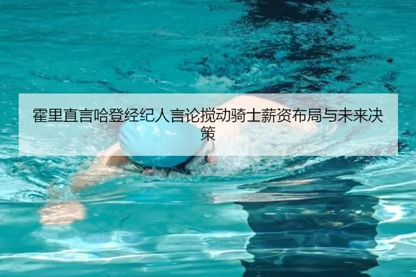 霍里直言哈登经纪人言论搅动骑士薪资布局与未来决策