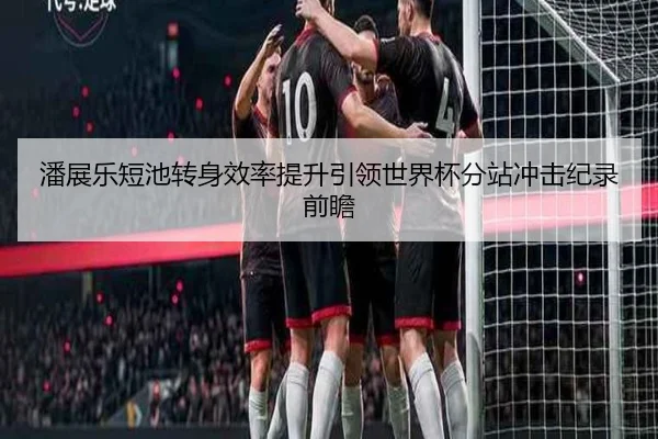 潘展乐短池转身效率提升引领世界杯分站冲击纪录前瞻