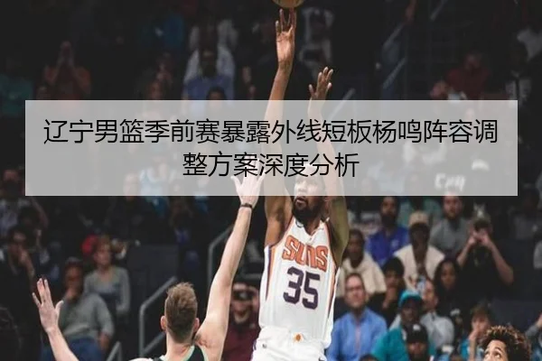 辽宁男篮季前赛暴露外线短板杨鸣阵容调整方案深度分析
